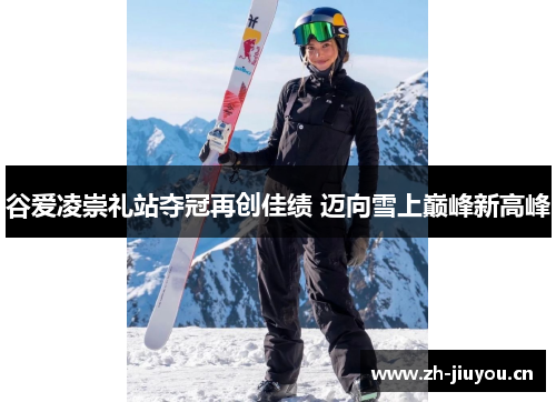 谷爱凌崇礼站夺冠再创佳绩 迈向雪上巅峰新高峰