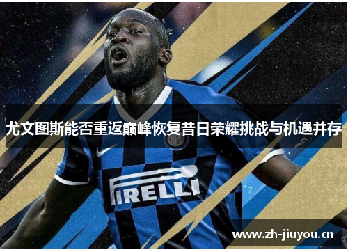尤文图斯能否重返巅峰恢复昔日荣耀挑战与机遇并存 尤文图斯能否重返巅峰恢复昔日荣耀挑战与机遇并存