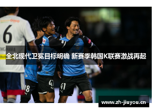 全北现代卫冕目标明确 新赛季韩国K联赛激战再起