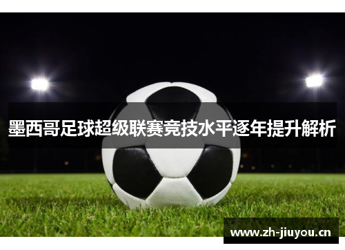 墨西哥足球超级联赛竞技水平逐年提升解析 墨西哥足球超级联赛竞技水平逐年提升解析