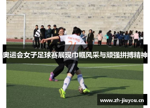 奥运会女子足球赛展现巾帼风采与顽强拼搏精神
