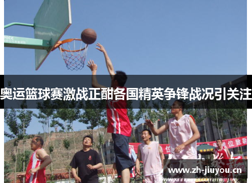 奥运篮球赛激战正酣各国精英争锋战况引关注 奥运篮球赛激战正酣各国精英争锋战况引关注