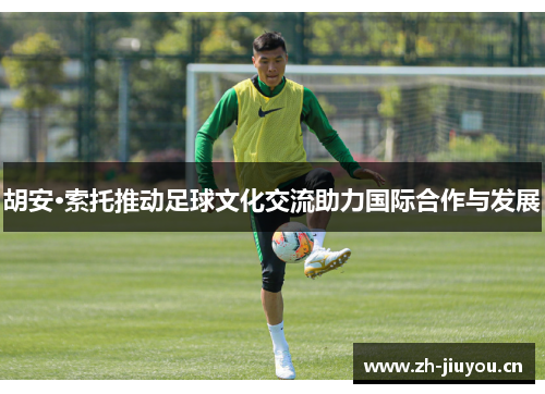 胡安·索托推动足球文化交流助力国际合作与发展
