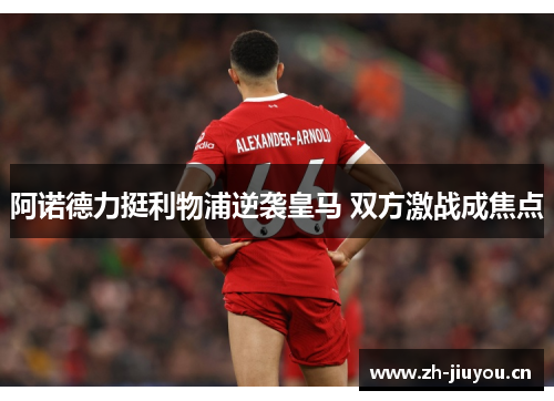阿诺德力挺利物浦逆袭皇马 双方激战成焦点